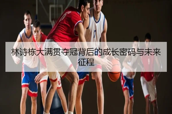 林诗栋大满贯夺冠背后的成长密码与未来征程