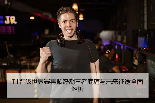 T1晋级世界赛再掀热潮王者底蕴与未来征途全面解析