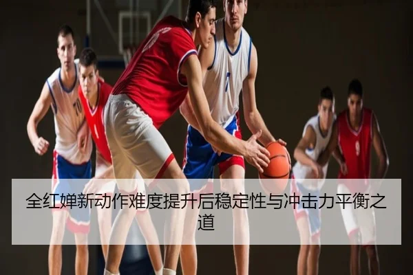 全红婵新动作难度提升后稳定性与冲击力平衡之道