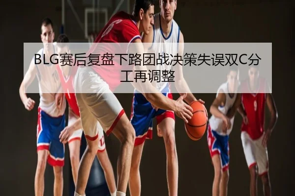 BLG赛后复盘下路团战决策失误双C分工再调整