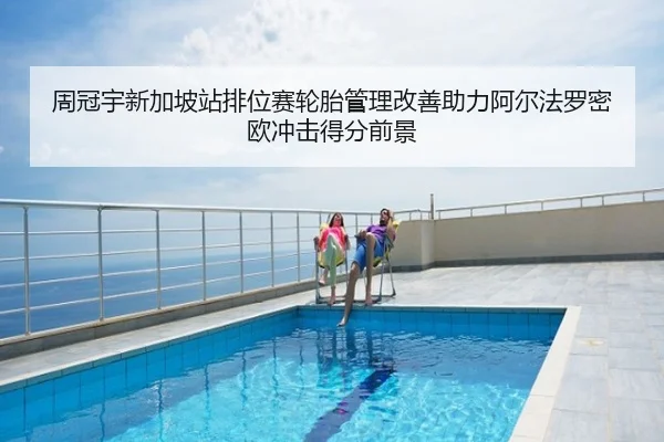 周冠宇新加坡站排位赛轮胎管理改善助力阿尔法罗密欧冲击得分前景