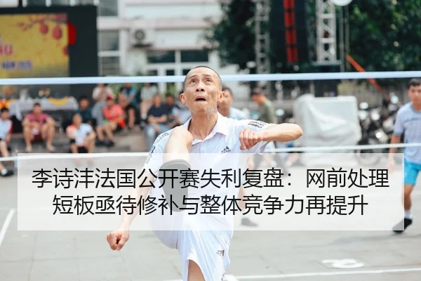 李诗沣法国公开赛失利复盘：网前处理短板亟待修补与整体竞争力再提升