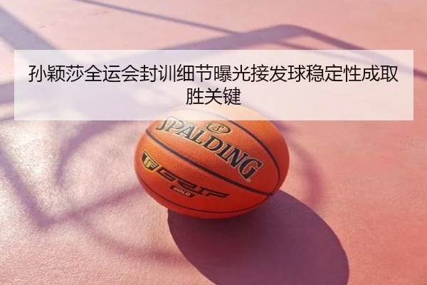 孙颖莎全运会封训细节曝光接发球稳定性成取胜关键
