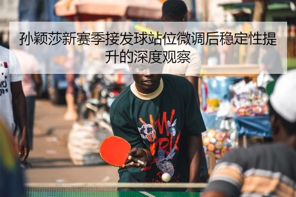 孙颖莎新赛季接发球站位微调后稳定性提升的深度观察