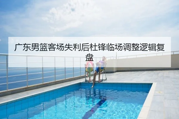 广东男篮客场失利后杜锋临场调整逻辑复盘