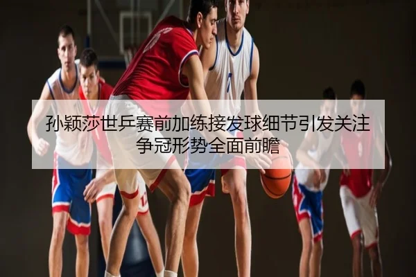 孙颖莎世乒赛前加练接发球细节引发关注 争冠形势全面前瞻