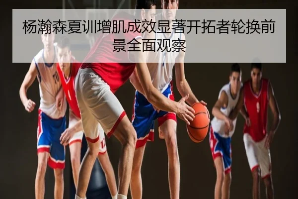 杨瀚森夏训增肌成效显著开拓者轮换前景全面观察